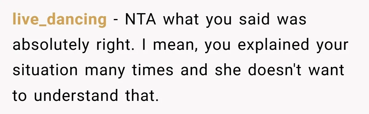 live_dancing − NTA what you said was absolutely right. I mean, you explained your situation many times and she doesn't want to understand that.