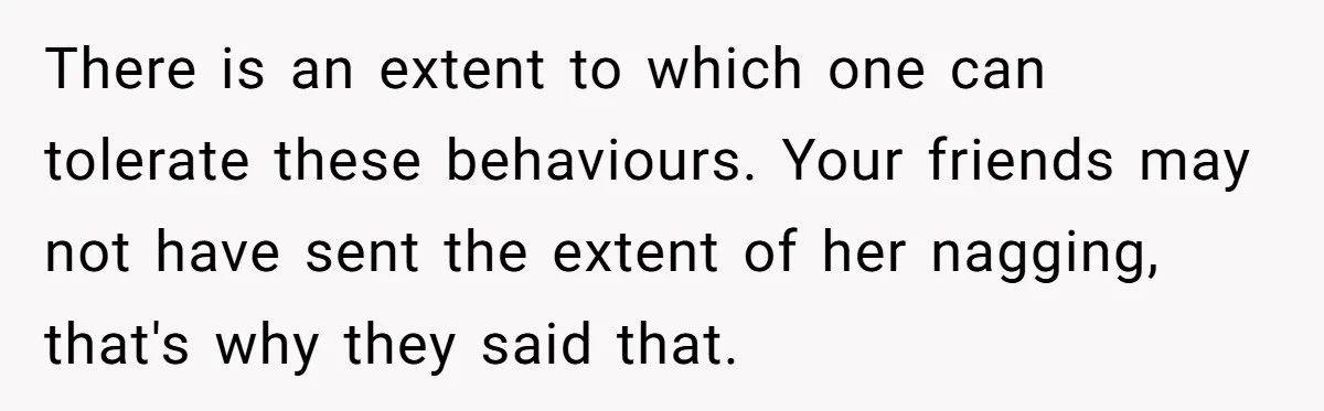 There is an extent to which one can tolerate these behaviours. Your friends may not have sent the extent of her nagging, that's why they said that.