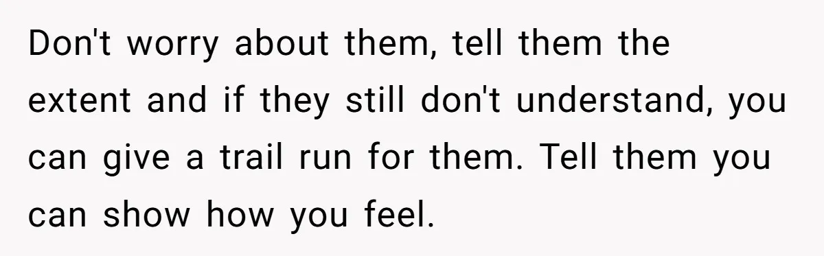 Don't worry about them, tell them the extent and if they still don't understand, you can give a trail run for them. Tell them you can show how you feel.