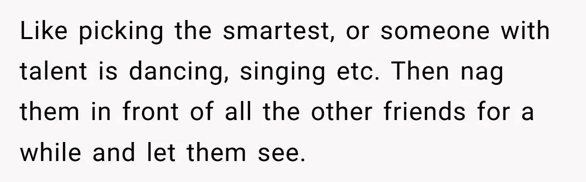 Like picking the smartest, or someone with talent is dancing, singing etc. Then nag them in front of all the other friends for a while and let them see.