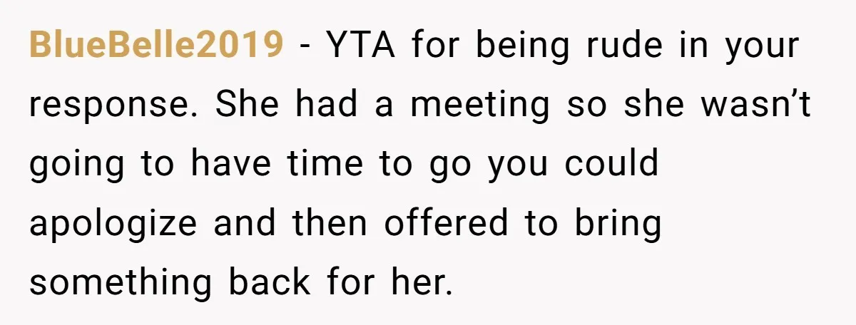 BlueBelle2019 − YTA for being rude in your response. She had a meeting so she wasn’t going to have time to go you could apologize and then offered to bring...