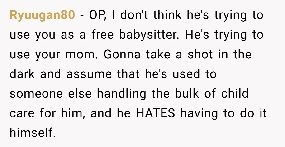 Ryuugan80 − OP, I don't think he's trying to use you as a free babysitter. He's trying to use your mom. Gonna take a shot in the dark and assume...