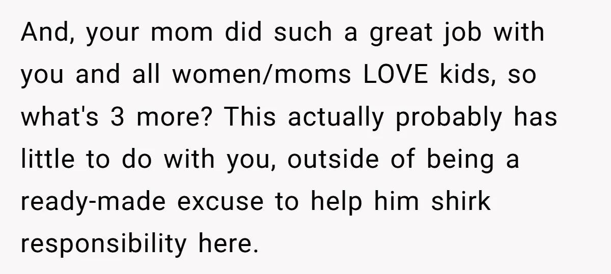 And, your mom did such a great job with you and all women/moms LOVE kids, so what's 3 more? This actually probably has little to do with you, outside of...