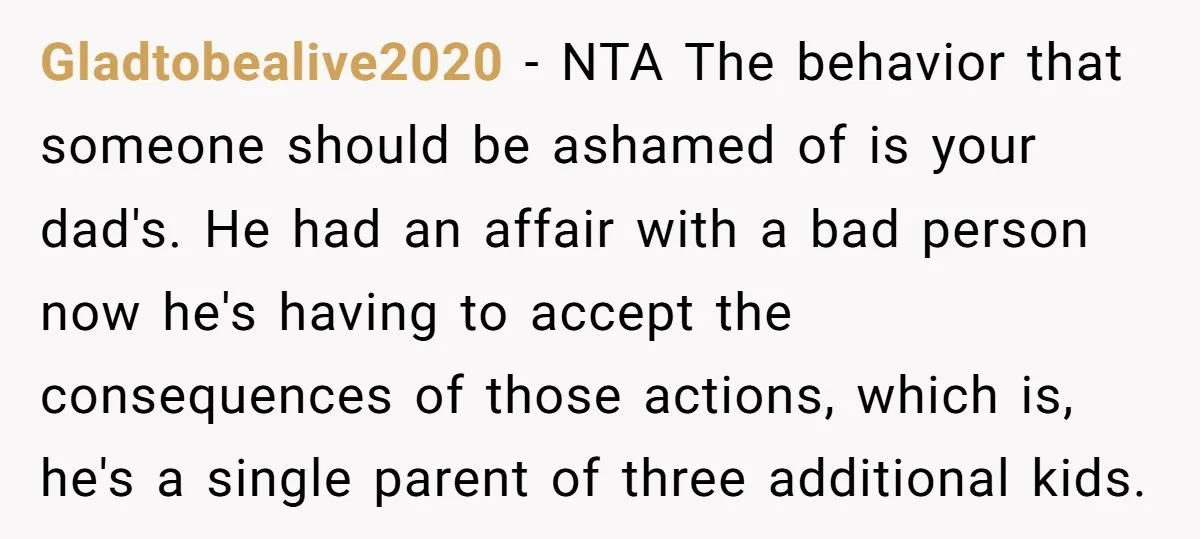Gladtobealive2020 − NTA The behavior that someone should be ashamed of is your dad's. He had an affair with a bad person now he's having to accept the consequences of...