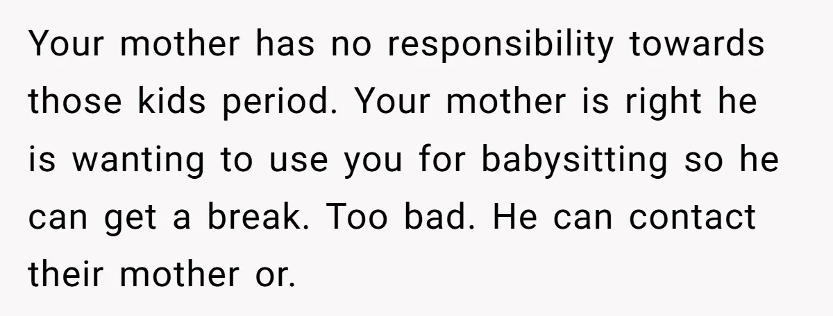 Your mother has no responsibility towards those kids period. Your mother is right he is wanting to use you for babysitting so he can get a break. Too bad. He...