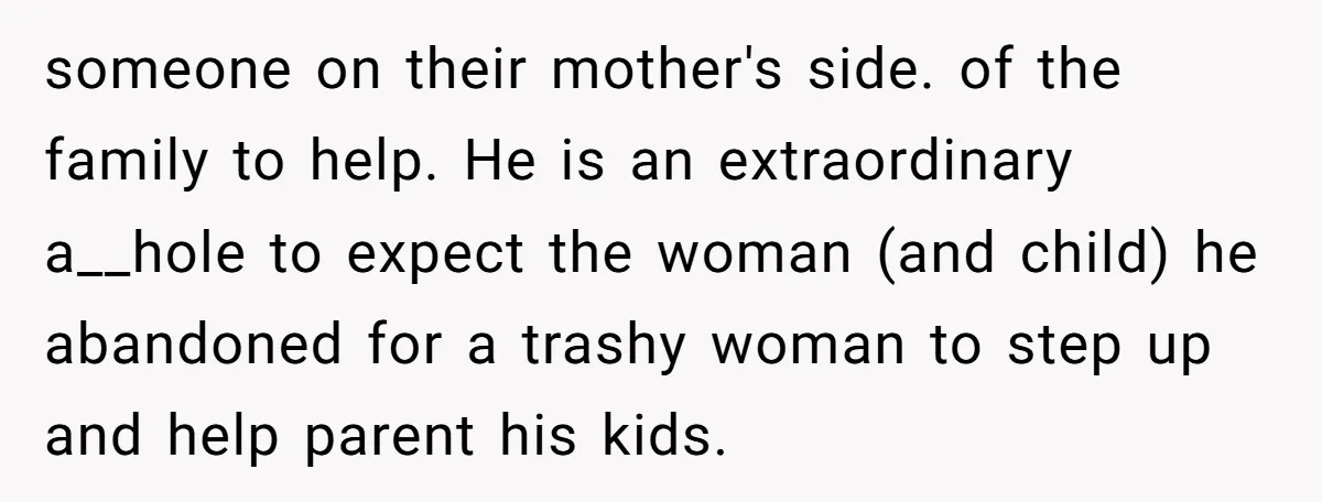 someone on their mother's side. of the family to help. He is an extraordinary a__hole to expect the woman (and child) he abandoned for a trashy woman to step up...