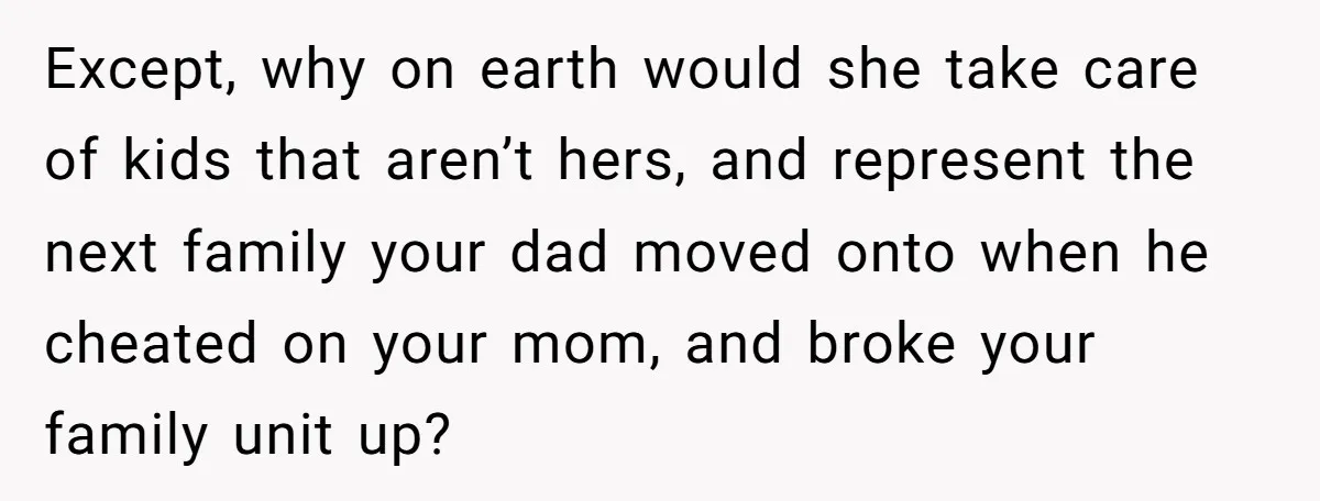 Except, why on earth would she take care of kids that aren’t hers, and represent the next family your dad moved onto when he cheated on your mom, and broke...