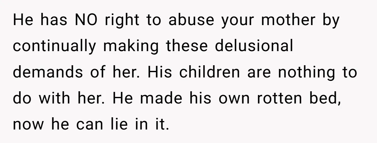 He has NO right to abuse your mother by continually making these delusional demands of her. His children are nothing to do with her. He made his own rotten bed,...