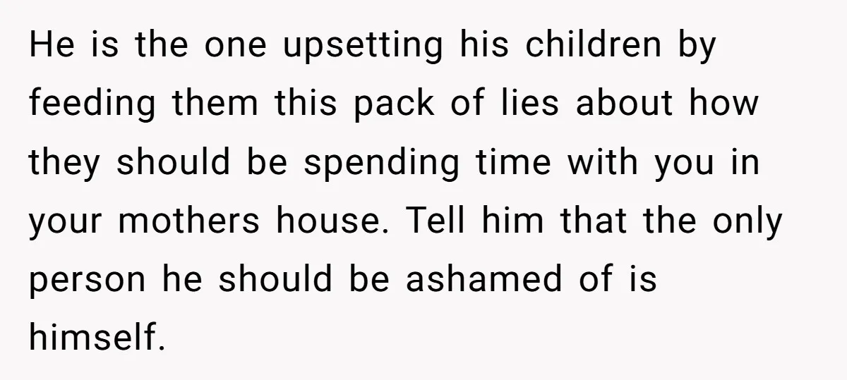 He is the one upsetting his children by feeding them this pack of lies about how they should be spending time with you in your mothers house. Tell him that...