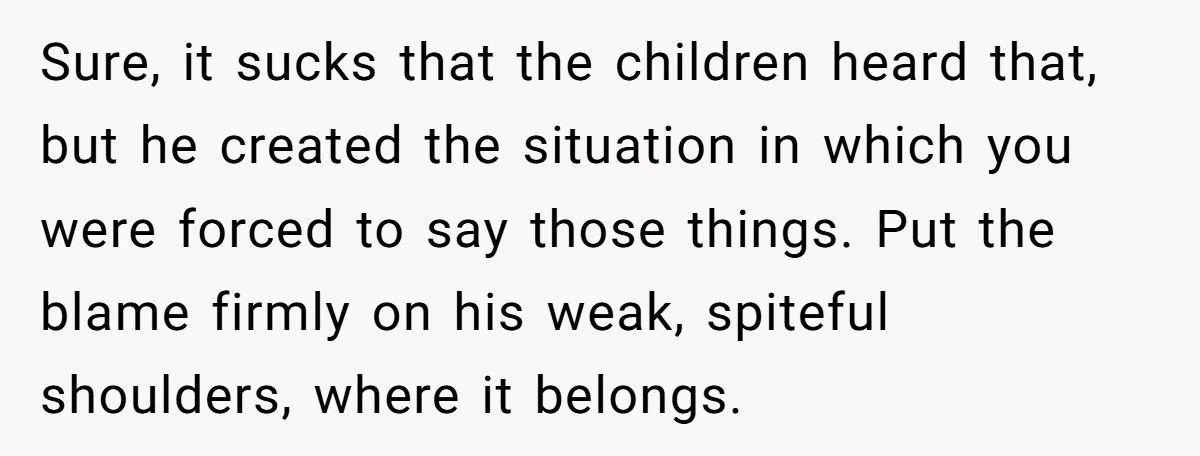 Sure, it sucks that the children heard that, but he created the situation in which you were forced to say those things. Put the blame firmly on his weak, spiteful...