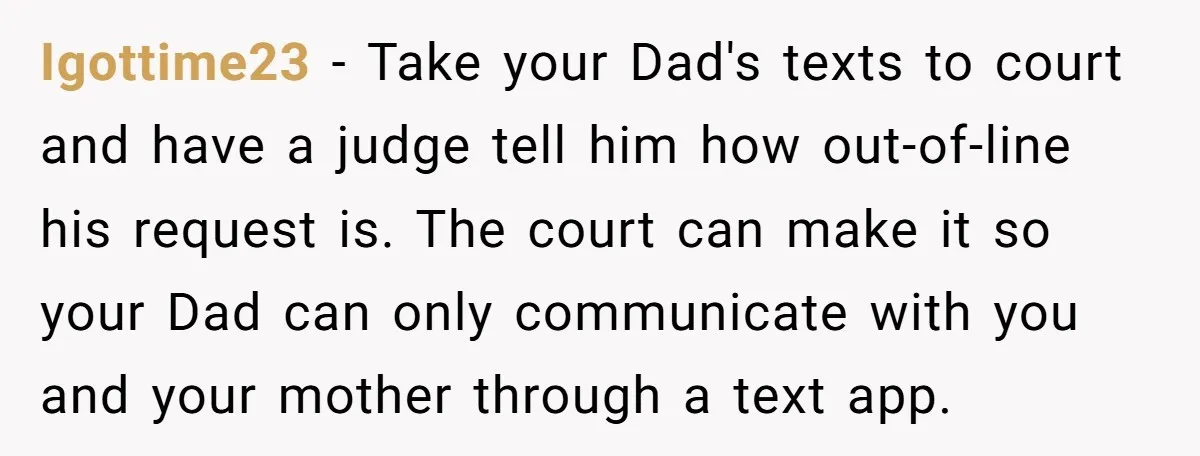 Igottime23 − Take your Dad's texts to court and have a judge tell him how out-of-line his request is. The court can make it so your Dad can only communicate...