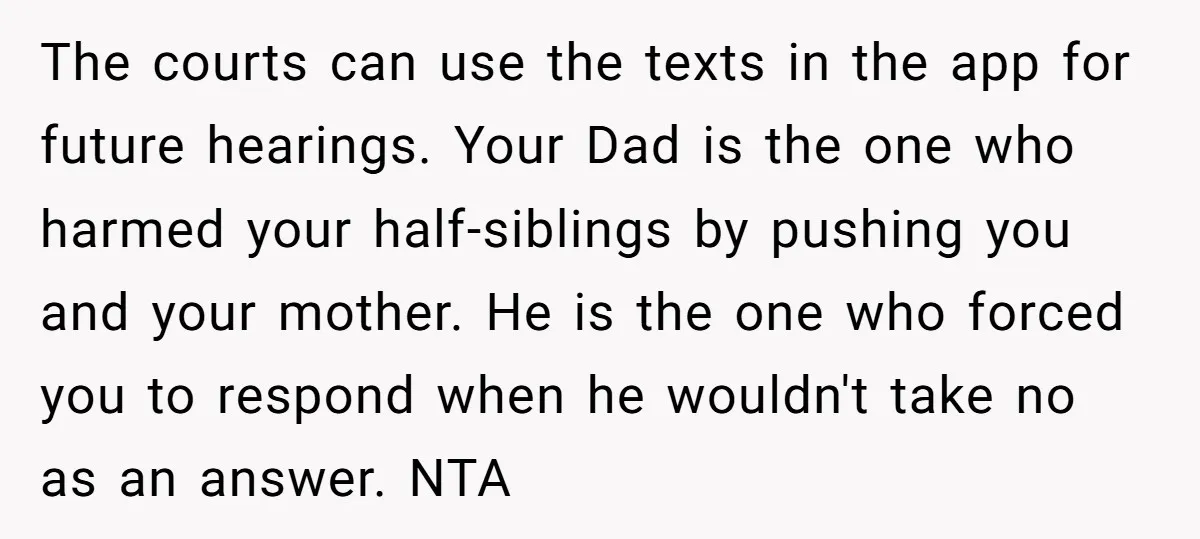 The courts can use the texts in the app for future hearings. Your Dad is the one who harmed your half-siblings by pushing you and your mother. He is the...