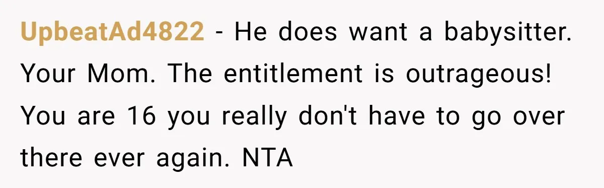 UpbeatAd4822 − He does want a babysitter. Your Mom. The entitlement is outrageous! You are 16 you really don't have to go over there ever again. NTA