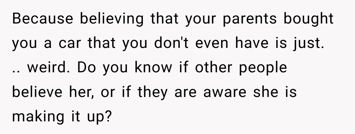 Because believing that your parents bought you a car that you don't even have is just. .. weird. Do you know if other people believe her, or if they are...