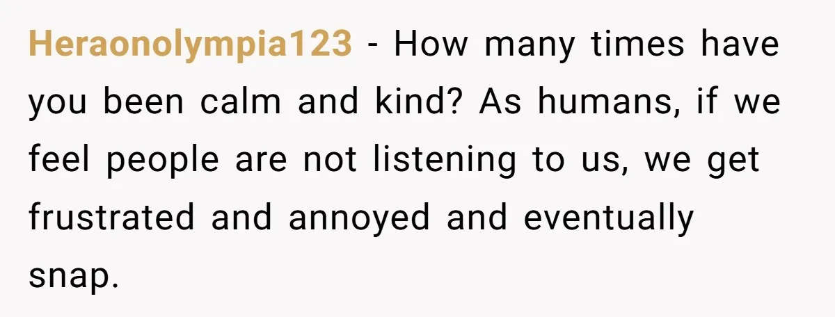 Heraonolympia123 − How many times have you been calm and kind? As humans, if we feel people are not listening to us, we get frustrated and annoyed and eventually snap.