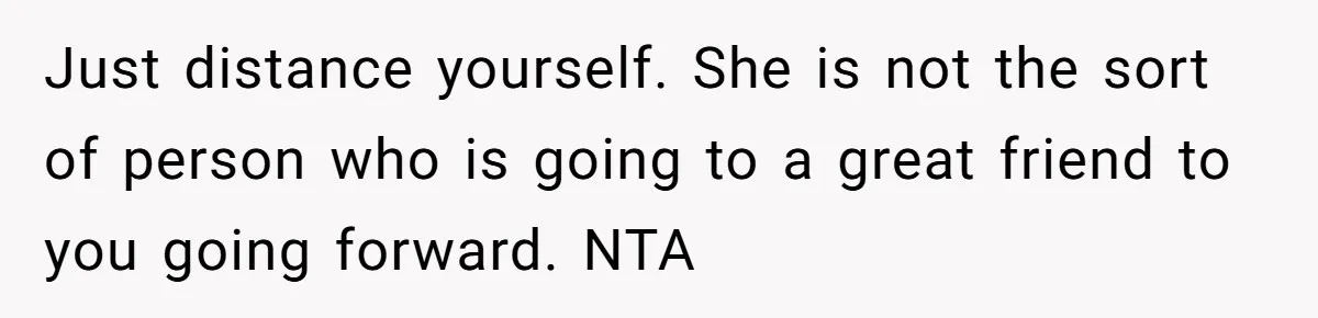 Just distance yourself. She is not the sort of person who is going to a great friend to you going forward. NTA