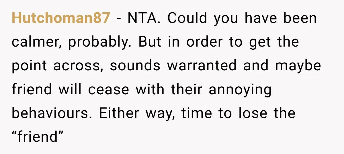 Hutchoman87 − NTA. Could you have been calmer, probably. But in order to get the point across, sounds warranted and maybe friend will cease with their annoying behaviours. Either way,...