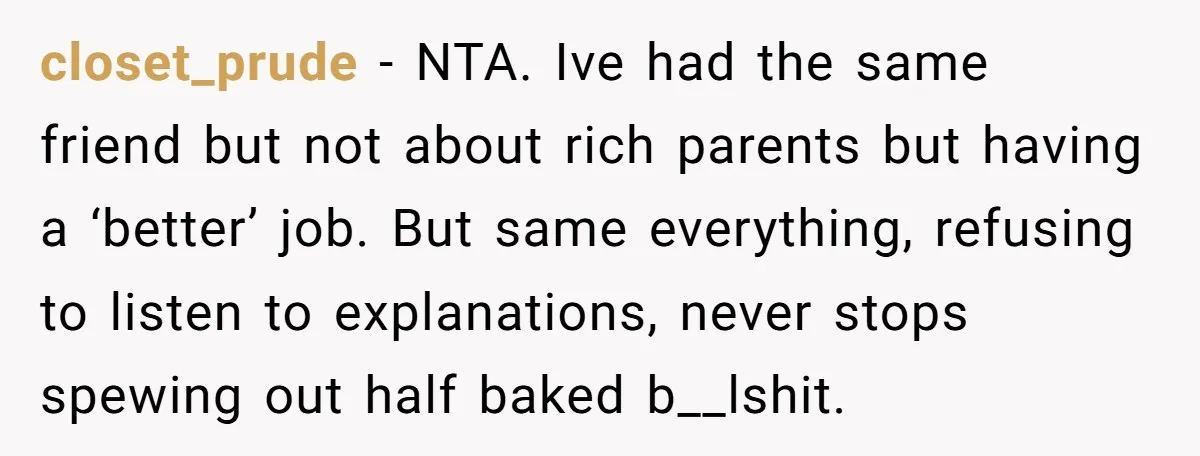 closet_prude − NTA. Ive had the same friend but not about rich parents but having a ‘better’ job. But same everything, refusing to listen to explanations, never stops spewing out...