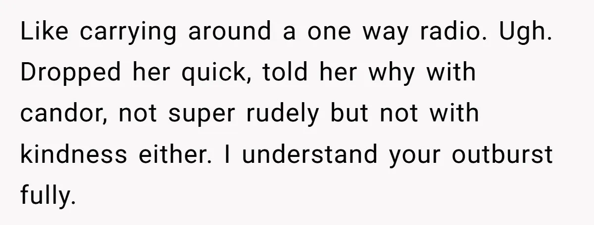 Like carrying around a one way radio. Ugh. Dropped her quick, told her why with candor, not super rudely but not with kindness either. I understand your outburst fully.