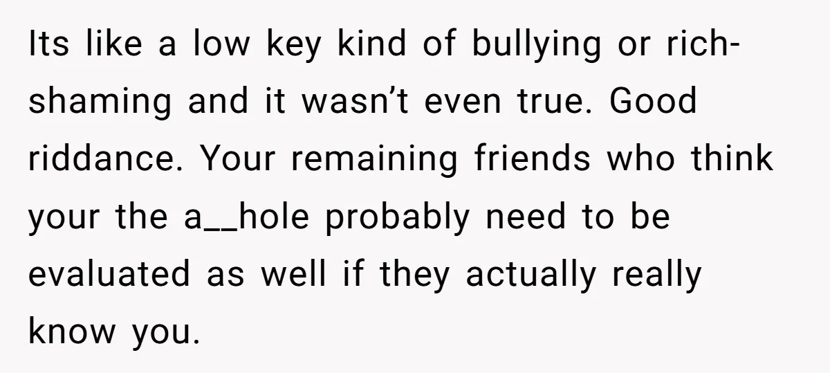 Its like a low key kind of bullying or rich-shaming and it wasn’t even true. Good riddance. Your remaining friends who think your the a__hole probably need to be evaluated...