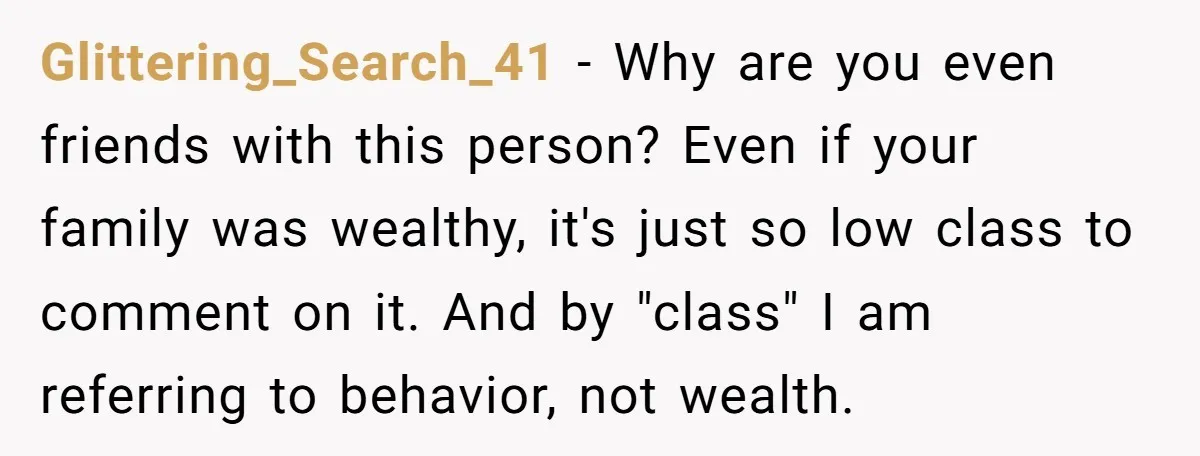 Glittering_Search_41 − Why are you even friends with this person? Even if your family was wealthy, it's just so low class to comment on it. And by "class" I am...