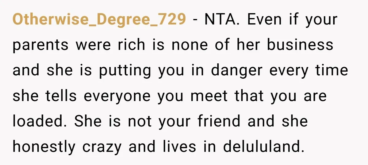 Otherwise_Degree_729 − NTA. Even if your parents were rich is none of her business and she is putting you in danger every time she tells everyone you meet that you...