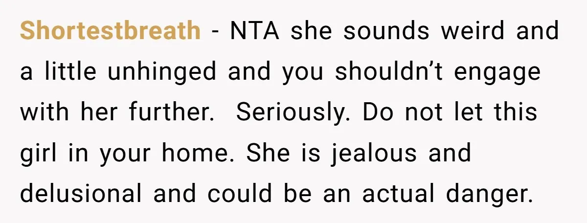 Shortestbreath − NTA she sounds weird and a little unhinged and you shouldn’t engage with her further. Seriously. Do not let this girl in your home. She is jealous and...