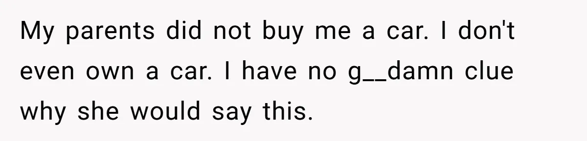 My parents did not buy me a car. I don't even own a car. I have no g__damn clue why she would say this.