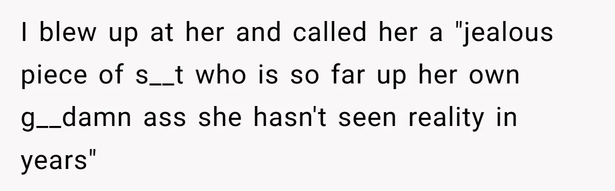 I blew up at her and called her a "jealous piece of s__t who is so far up her own g__damn ass she hasn't seen reality in years"
