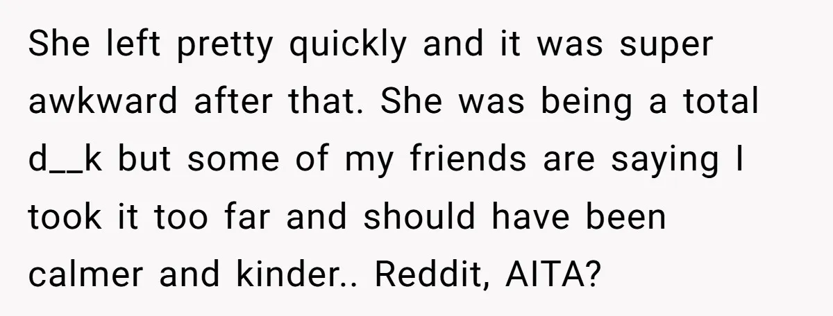 She left pretty quickly and it was super awkward after that. She was being a total d__k but some of my friends are saying I took it too far and...