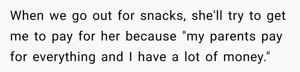 When we go out for snacks, she'll try to get me to pay for her because "my parents pay for everything and I have a lot of money."