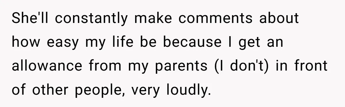 She'll constantly make comments about how easy my life be because I get an allowance from my parents (I don't) in front of other people, very loudly.