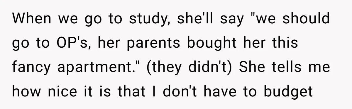 When we go to study, she'll say "we should go to OP's, her parents bought her this fancy apartment." (they didn't) She tells me how nice it is that I...