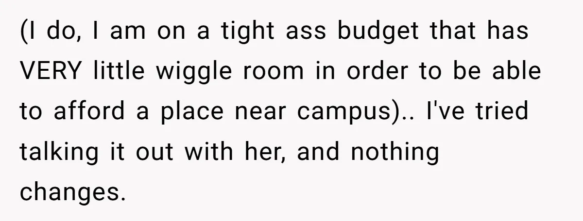 (I do, I am on a tight ass budget that has VERY little wiggle room in order to be able to afford a place near campus).. I've tried talking it...