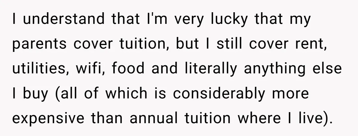 I understand that I'm very lucky that my parents cover tuition, but I still cover rent, utilities, wifi, food and literally anything else I buy (all of which is considerably...
