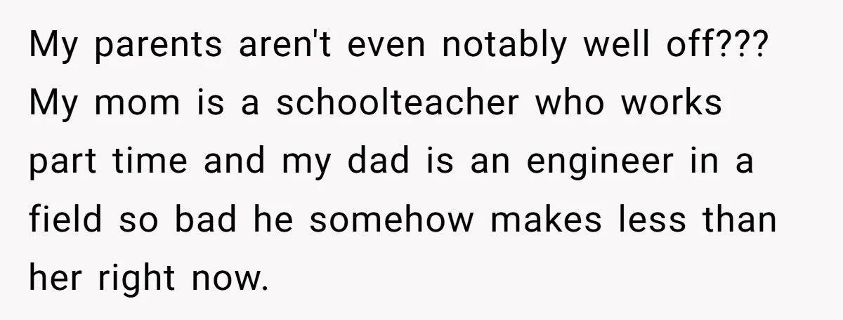 My parents aren't even notably well off??? My mom is a schoolteacher who works part time and my dad is an engineer in a field so bad he somehow makes...