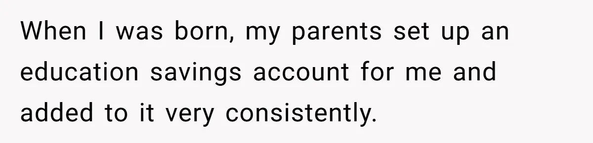 When I was born, my parents set up an education savings account for me and added to it very consistently.