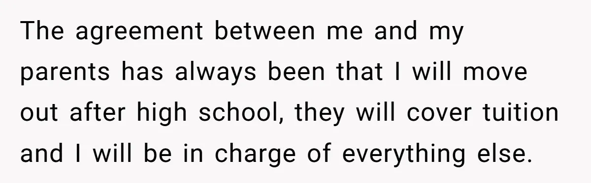 The agreement between me and my parents has always been that I will move out after high school, they will cover tuition and I will be in charge of everything...