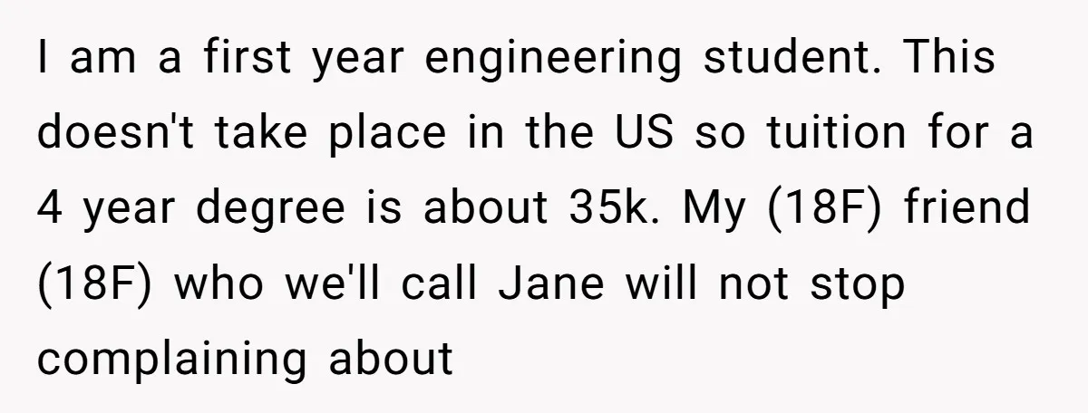 I am a first year engineering student. This doesn't take place in the US so tuition for a 4 year degree is about 35k. My (18F) friend (18F) who we'll...