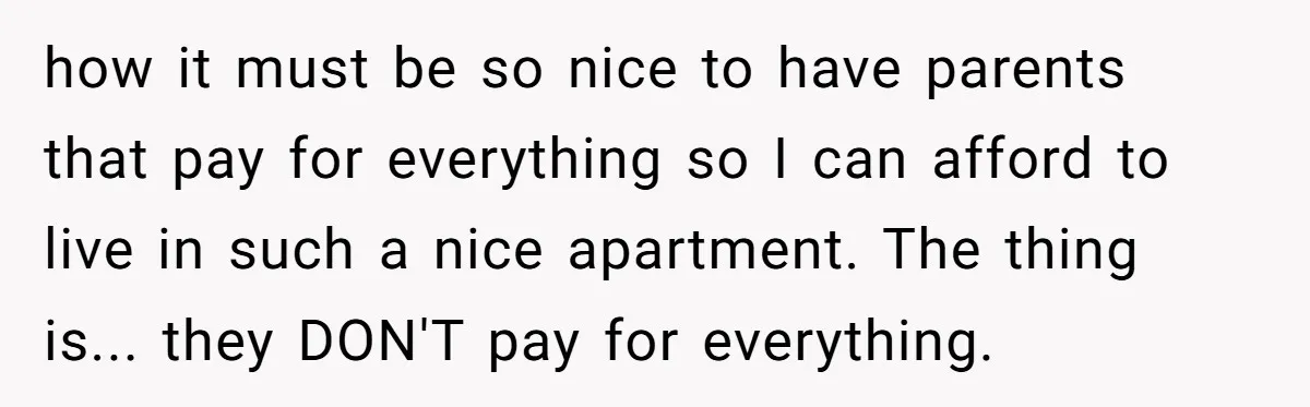 how it must be so nice to have parents that pay for everything so I can afford to live in such a nice apartment. The thing is... they DON'T pay...