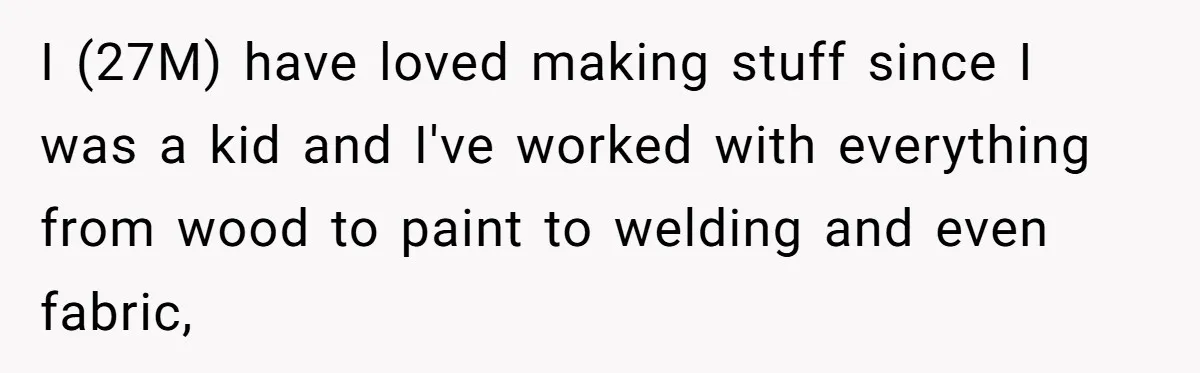 I (27M) have loved making stuff since I was a kid and I've worked with everything from wood to paint to welding and even fabric,