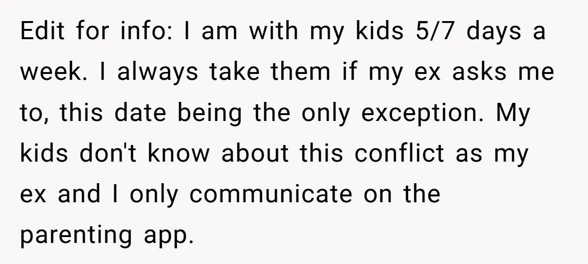 Edit for info: I am with my kids 5/7 days a week. I always take them if my ex asks me to, this date being the only exception. My kids...