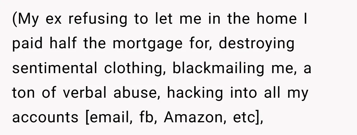 (My ex refusing to let me in the home I paid half the mortgage for, destroying sentimental clothing, blackmailing me, a ton of verbal abuse, hacking into all my accounts...