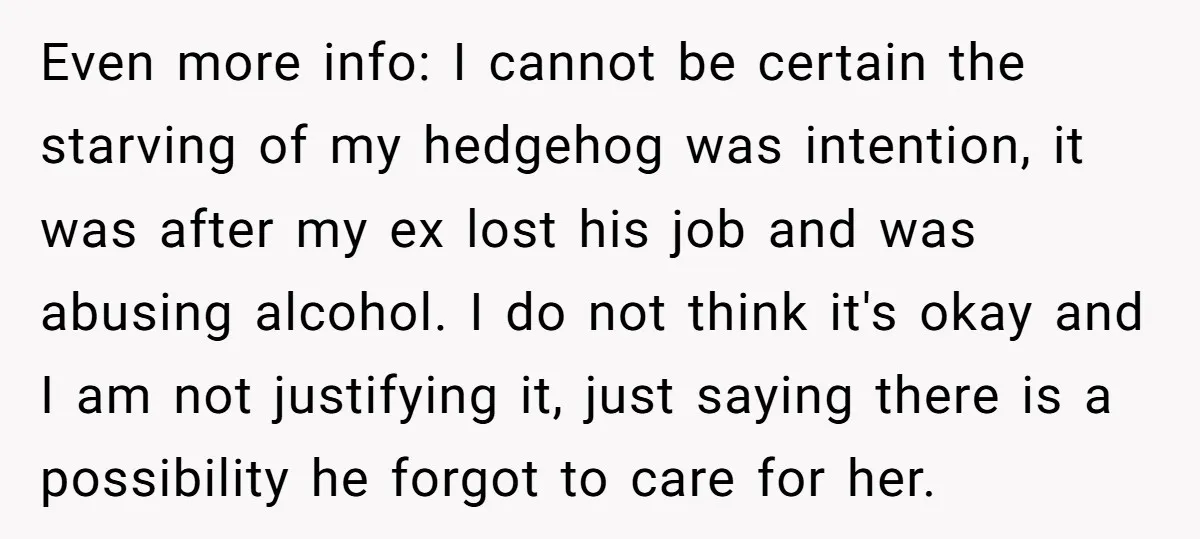 Even more info: I cannot be certain the starving of my hedgehog was intention, it was after my ex lost his job and was abusing alcohol. I do not think...