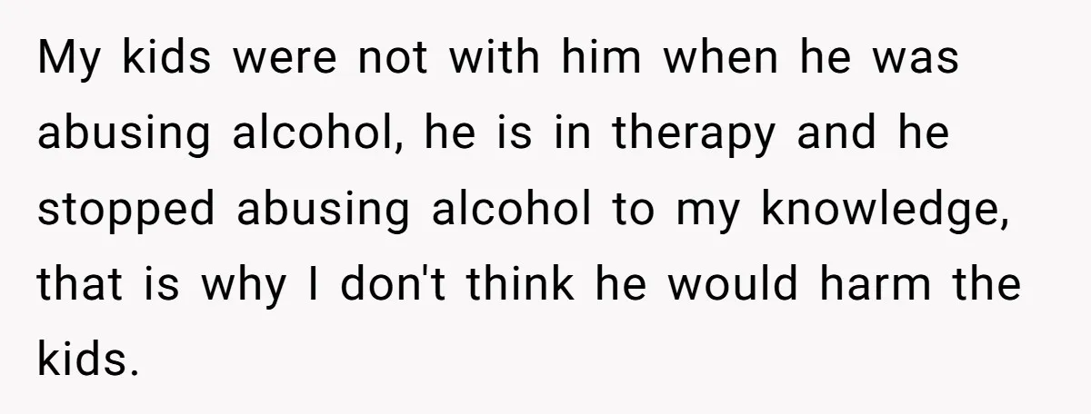 My kids were not with him when he was abusing alcohol, he is in therapy and he stopped abusing alcohol to my knowledge, that is why I don't think he...
