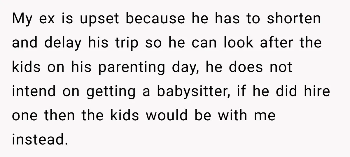 My ex is upset because he has to shorten and delay his trip so he can look after the kids on his parenting day, he does not intend on getting...