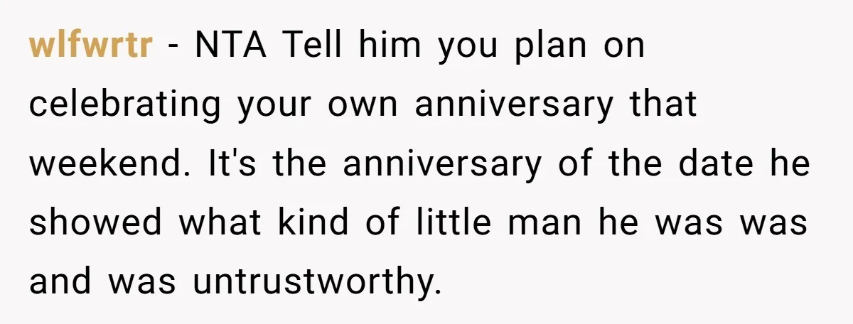 wlfwrtr − NTA Tell him you plan on celebrating your own anniversary that weekend. It's the anniversary of the date he showed what kind of little man he was was...