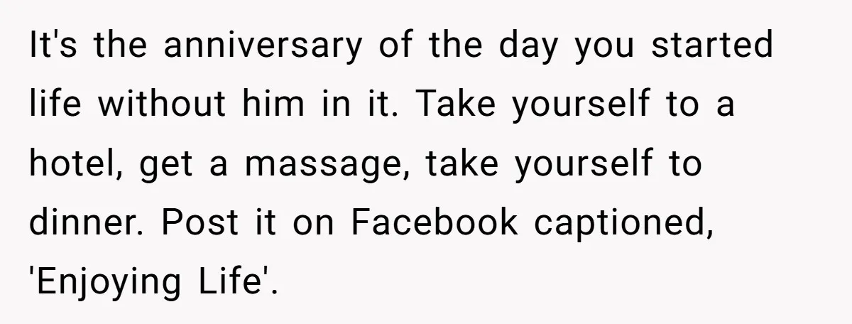 It's the anniversary of the day you started life without him in it. Take yourself to a hotel, get a massage, take yourself to dinner. Post it on Facebook captioned,...