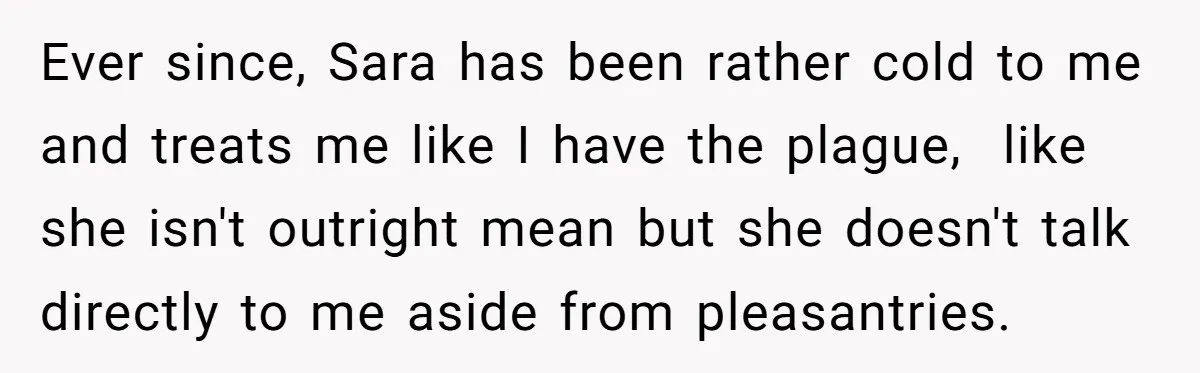 Ever since, Sara has been rather cold to me and treats me like I have the plague, like she isn't outright mean but she doesn't talk directly to me aside...