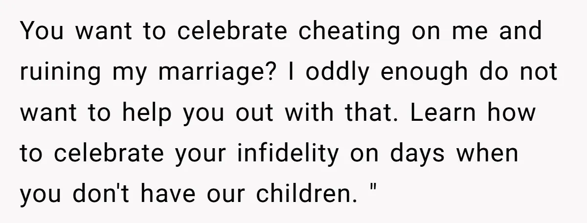 You want to celebrate cheating on me and ruining my marriage? I oddly enough do not want to help you out with that. Learn how to celebrate your infidelity on...